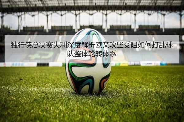 独行侠总决赛失利深度解析欧文攻坚受阻如何打乱球队整体轮转体系
