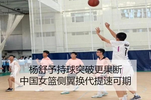 杨舒予持球突破更果断 中国女篮侧翼换代提速可期